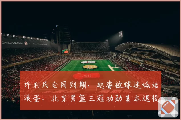 许利民合同到期，赵睿被球迷喊话滚蛋，北京男篮三冠功勋基本退役