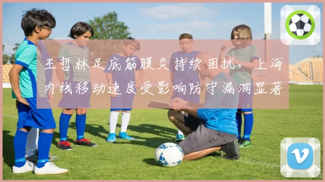 王哲林足底筋膜炎持续困扰,上海内线移动速度受影响防守漏洞显著增加