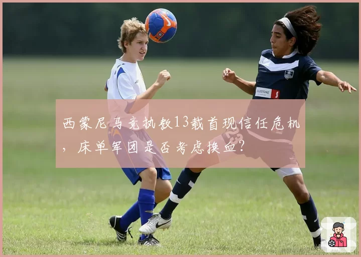 西蒙尼马竞执教13载首现信任危机,床单军团是否考虑换血?