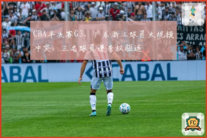CBA半决赛G3，广东浙江球员大规模冲突，三名球员遭夺权驱逐