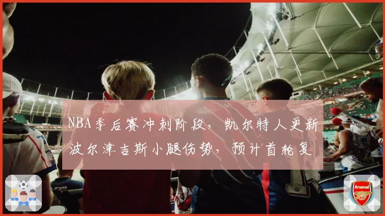 NBA季后赛冲刺阶段，凯尔特人更新波尔津吉斯小腿伤势，预计首轮复出