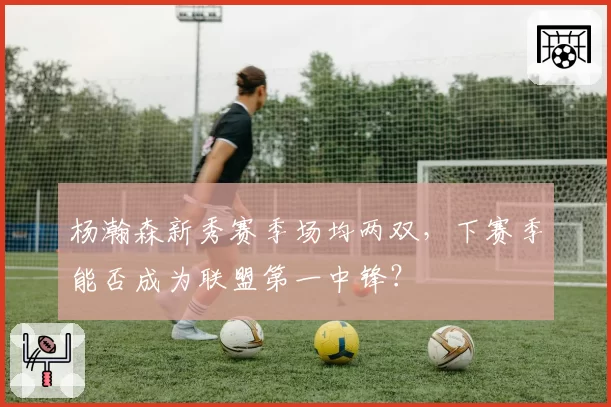 杨瀚森新秀赛季场均两双,下赛季能否成为联盟第一中锋?