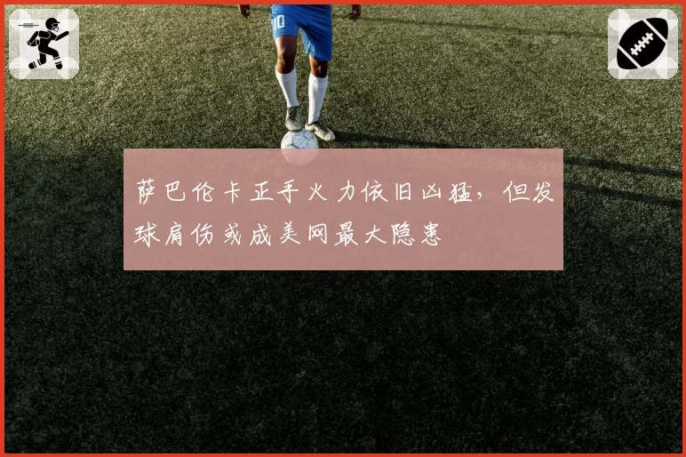 萨巴伦卡正手火力依旧凶猛,但发球肩伤或成美网最大隐患
