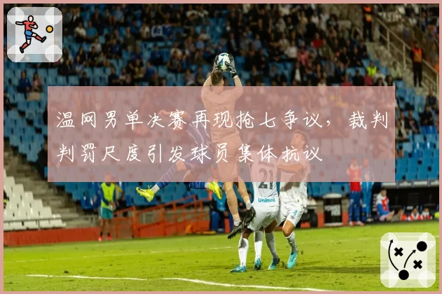 温网男单决赛再现抢七争议，裁判判罚尺度引发球员集体抗议