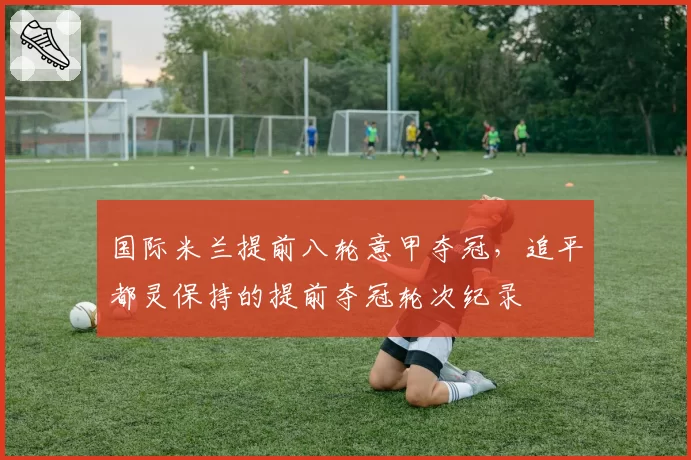 国际米兰提前八轮意甲夺冠,追平都灵保持的提前夺冠轮次纪录