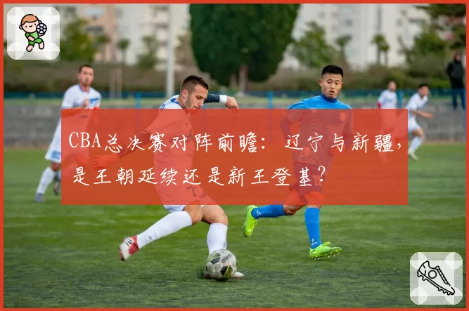 CBA总决赛对阵前瞻:辽宁与新疆,是王朝延续还是新王登基?