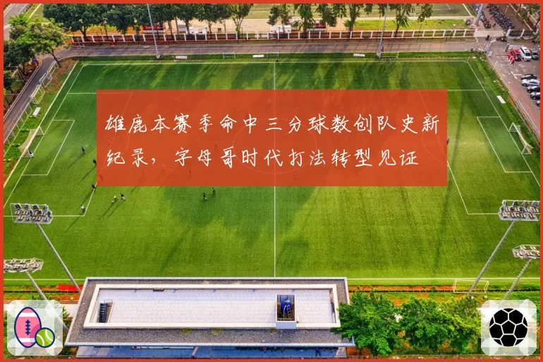 雄鹿本赛季命中三分球数创队史新纪录,字母哥时代打法转型见证