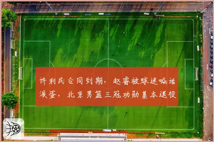 许利民合同到期，赵睿被球迷喊话滚蛋，北京男篮三冠功勋基本退役