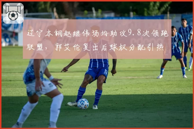 辽宁本钢赵继伟场均助攻9.8次领跑联盟,郭艾伦复出后球权分配引热议