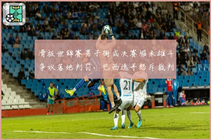 滑板世锦赛男子街式决赛堀米雄斗争议落地判罚,巴西选手怒斥裁判双标