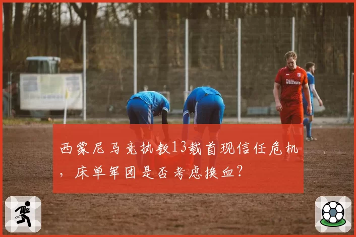 西蒙尼马竞执教13载首现信任危机,床单军团是否考虑换血?