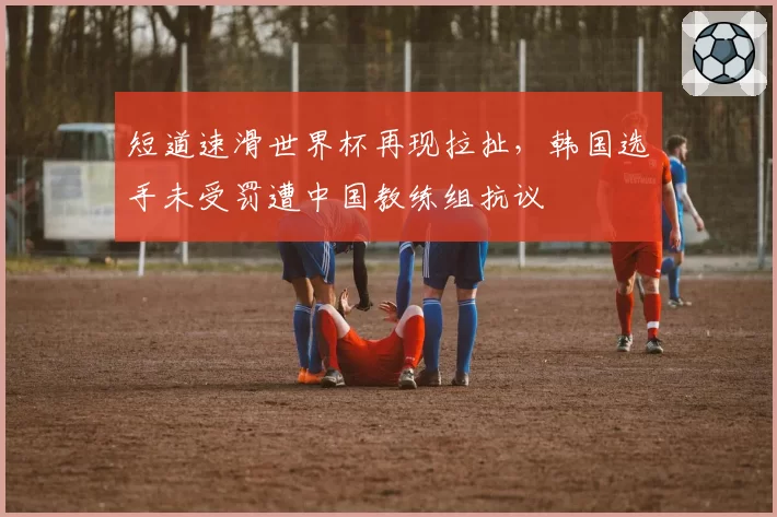 短道速滑世界杯再现拉扯,韩国选手未受罚遭中国教练组抗议