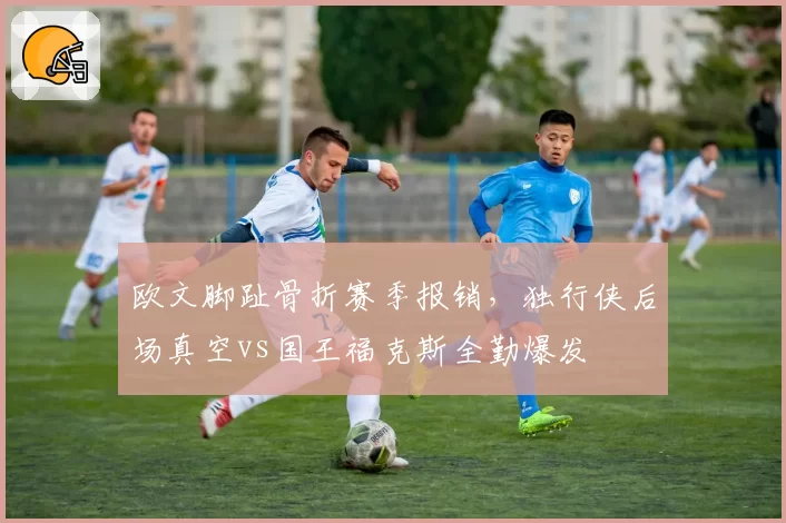 欧文脚趾骨折赛季报销,独行侠后场真空vs国王福克斯全勤爆发