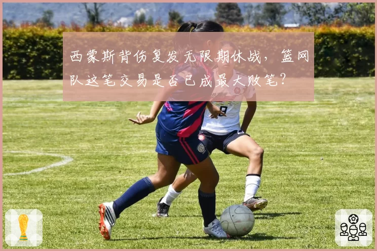 西蒙斯背伤复发无限期休战，篮网队这笔交易是否已成最大败笔？