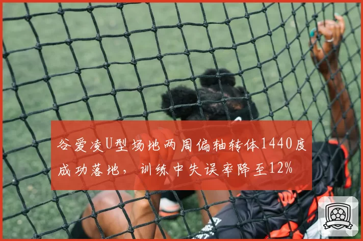 谷爱凌U型场地两周偏轴转体1440度成功落地，训练中失误率降至12%