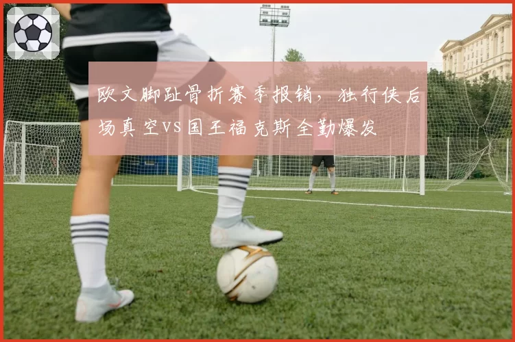 欧文脚趾骨折赛季报销,独行侠后场真空vs国王福克斯全勤爆发
