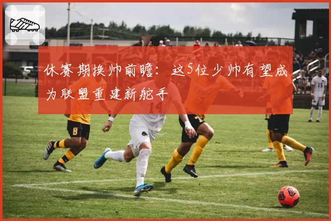 休赛期换帅前瞻：这5位少帅有望成为联盟重建新舵手
