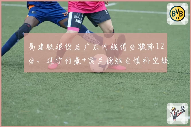 易建联退役后广东内线得分骤降12分，辽宁付豪+莫兰德组合填补空缺