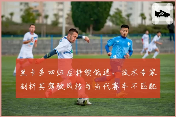 里卡多回归后持续低迷,技术专家剖析其驾驶风格与当代赛车不匹配