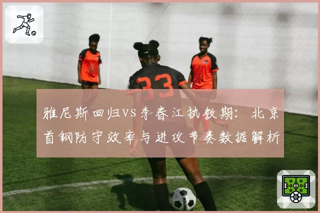 雅尼斯回归vs李春江执教期:北京首钢防守效率与进攻节奏数据解析