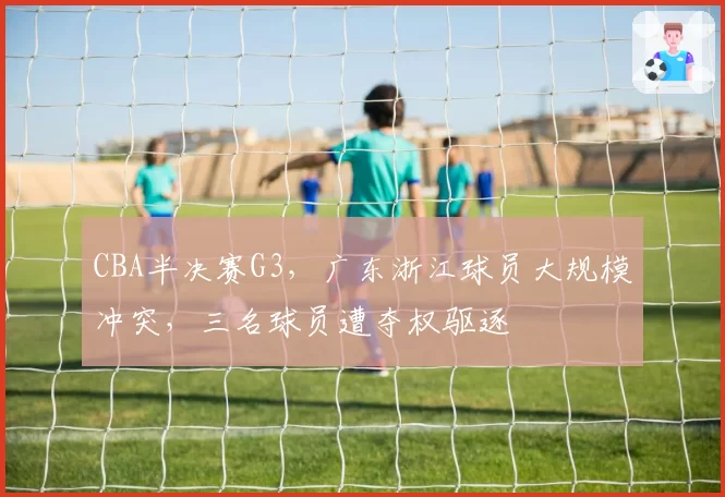 CBA半决赛G3，广东浙江球员大规模冲突，三名球员遭夺权驱逐