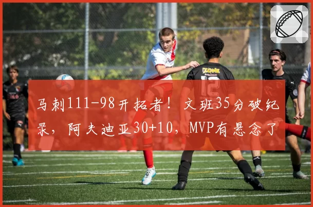 马刺111-98开拓者!文班35分破纪录,阿夫迪亚30+10,MVP有悬念了