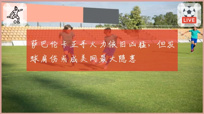 萨巴伦卡正手火力依旧凶猛,但发球肩伤或成美网最大隐患
