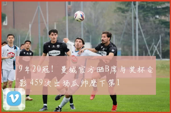 9年20冠!曼城官方晒B席与奖杯合影 459次出场瓜帅麾下第1
