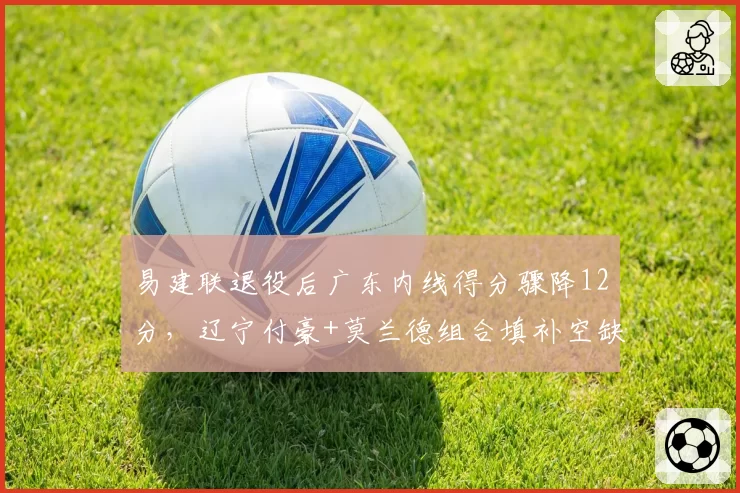 易建联退役后广东内线得分骤降12分，辽宁付豪+莫兰德组合填补空缺