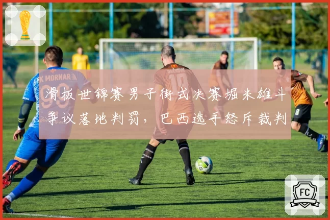 滑板世锦赛男子街式决赛堀米雄斗争议落地判罚,巴西选手怒斥裁判双标