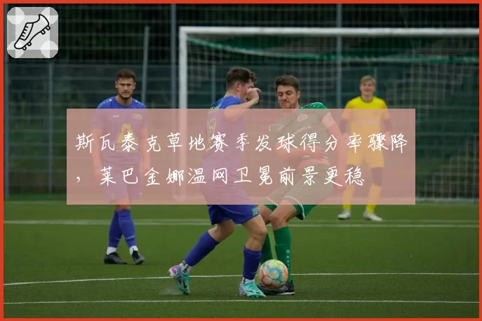 斯瓦泰克草地赛季发球得分率骤降,莱巴金娜温网卫冕前景更稳