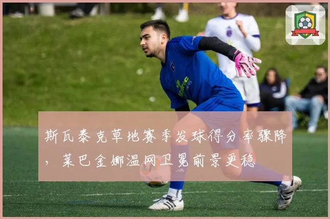 斯瓦泰克草地赛季发球得分率骤降,莱巴金娜温网卫冕前景更稳