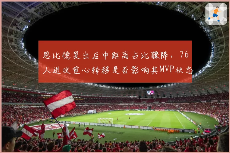 恩比德复出后中距离占比骤降,76人进攻重心转移是否影响其MVP状态?