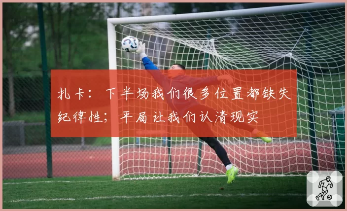 扎卡：下半场我们很多位置都缺失纪律性；平局让我们认清现实