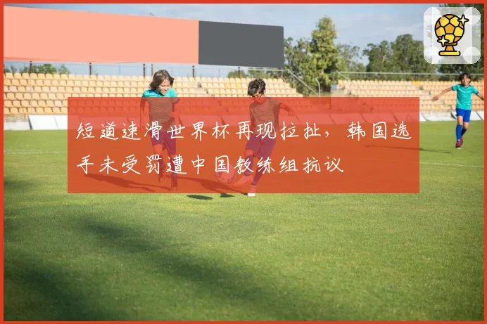 短道速滑世界杯再现拉扯,韩国选手未受罚遭中国教练组抗议