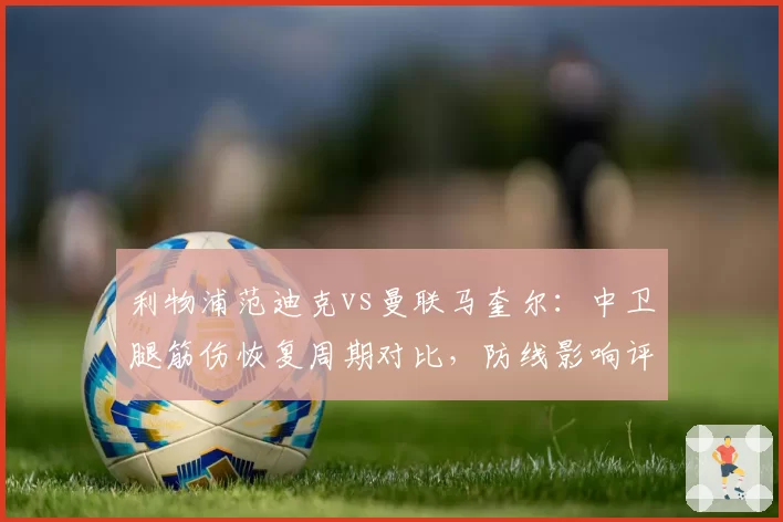 利物浦范迪克vs曼联马奎尔:中卫腿筋伤恢复周期对比,防线影响评估
