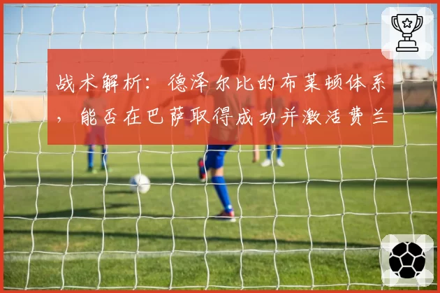 战术解析：德泽尔比的布莱顿体系，能否在巴萨取得成功并激活费兰-托雷斯？