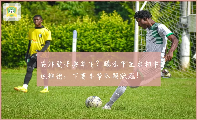 安帅爱子要单飞？曝法甲里尔相中达维德，下赛季带队踢欧冠！
