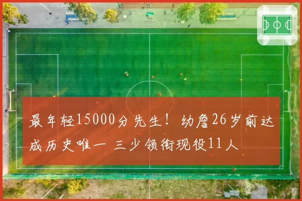 最年轻15000分先生！幼詹26岁前达成历史唯一 三少领衔现役11人