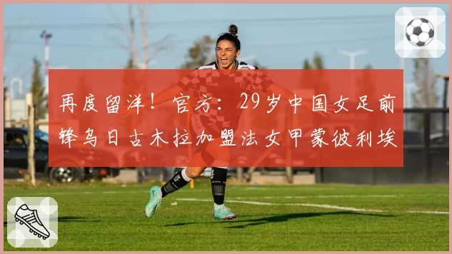 再度留洋!官方:29岁中国女足前锋乌日古木拉加盟法女甲蒙彼利埃