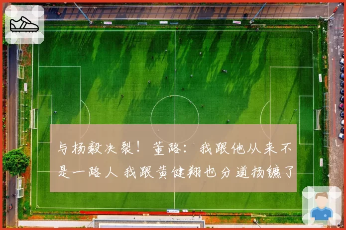 与杨毅决裂！董路：我跟他从来不是一路人 我跟黄健翔也分道扬镳了