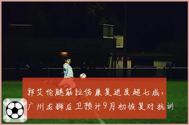 郭艾伦腿筋拉伤康复进度超七成，广州龙狮后卫预计9月初恢复对抗训练