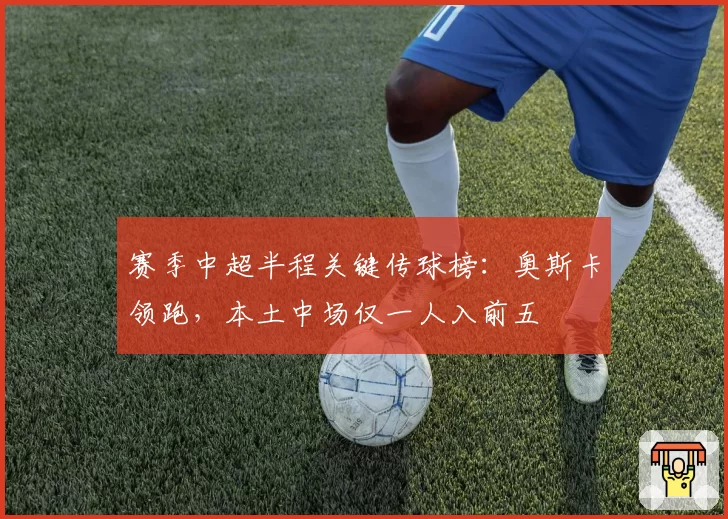 赛季中超半程关键传球榜:奥斯卡领跑,本土中场仅一人入前五