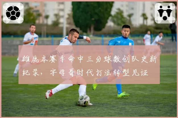 雄鹿本赛季命中三分球数创队史新纪录,字母哥时代打法转型见证