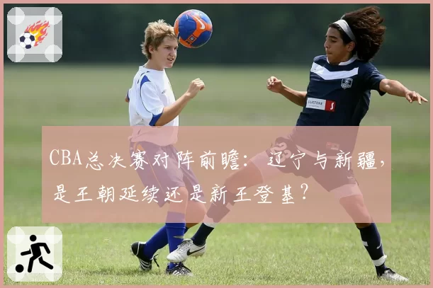 CBA总决赛对阵前瞻:辽宁与新疆,是王朝延续还是新王登基?
