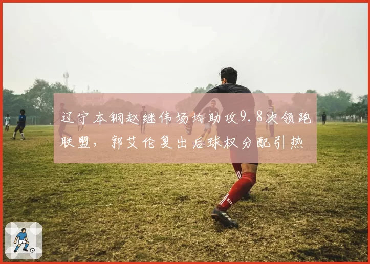 辽宁本钢赵继伟场均助攻9.8次领跑联盟,郭艾伦复出后球权分配引热议