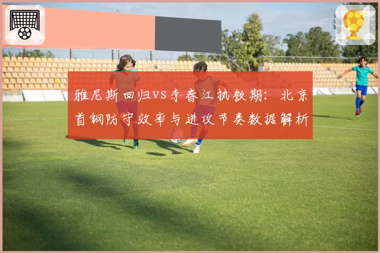 雅尼斯回归vs李春江执教期:北京首钢防守效率与进攻节奏数据解析