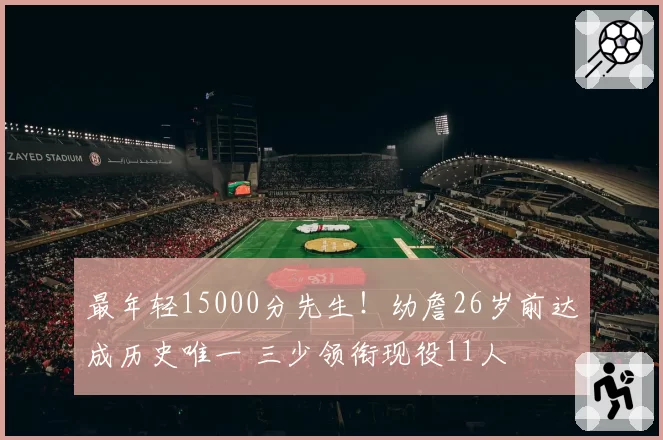 最年轻15000分先生！幼詹26岁前达成历史唯一 三少领衔现役11人