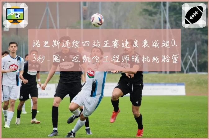 诺里斯连续四站正赛速度衰减超0.3秒_圈,迈凯伦工程师暗批轮胎管理太保守