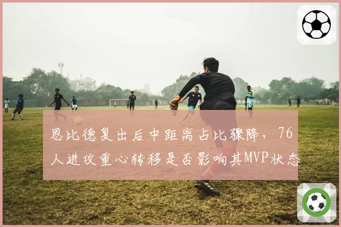 恩比德复出后中距离占比骤降,76人进攻重心转移是否影响其MVP状态?